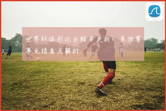 世界杯体彩比分赔率更新，多场赛事竞猜看点解析