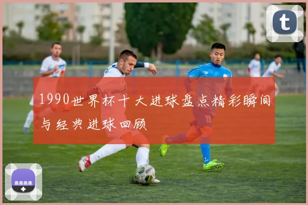 1990世界杯十大进球盘点精彩瞬间与经典进球回顾